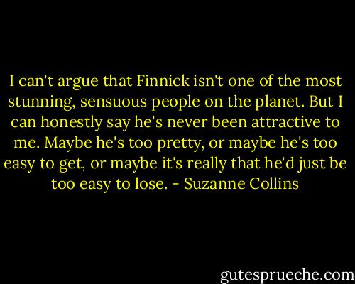 I can't argue that Finnick isn't one of the most stunning, sensuous people on the planet.<br />But I can honestly say he's never been attractive to me. Maybe he's too pretty, or maybe he's too easy to get, or maybe it's really that he'd just be<br />too easy to lose. - Suzanne Collins