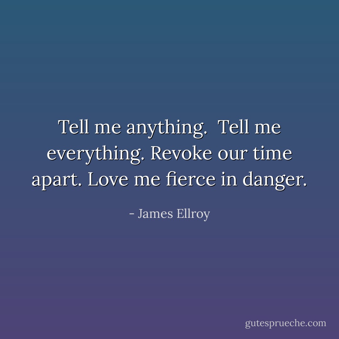 Tell me anything. <br />Tell me everything.<br />Revoke our time apart.<br />Love me fierce in danger. - James Ellroy