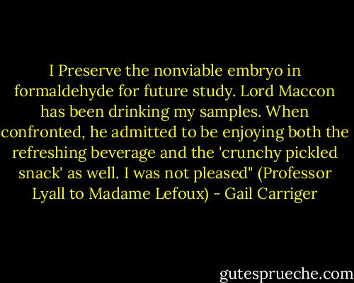 I Preserve the nonviable embryo in formaldehyde for future study. Lord Maccon has been drinking my samples. When confronted, he admitted to be enjoying both the refreshing beverage and the 'crunchy pickled snack' as well. I was not pleased" (Professor Lyall to Madame Lefoux) - Gail Carriger