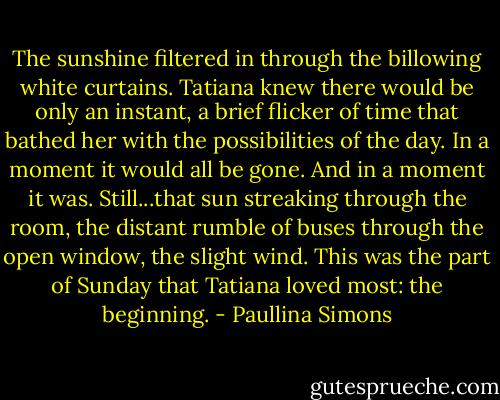 The sunshine filtered in through the billowing white curtains. Tatiana knew there would be only an instant, a brief flicker of time that bathed her with the possibilities of the day. In a moment it would all be gone. And in a moment it was. Still...that sun streaking through the room, the distant rumble of buses through the open window, the slight wind. This was the part of Sunday that Tatiana loved most: the beginning. - Paullina Simons