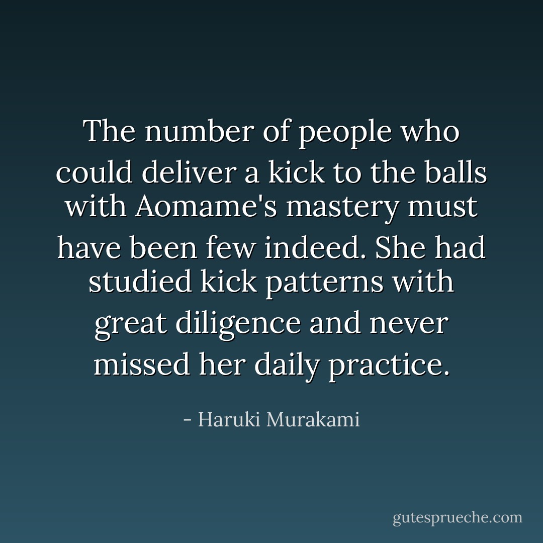 The number of people who could deliver a kick to the balls with Aomame's mastery must have been few indeed. She had studied kick patterns with great diligence and never missed her daily practice. - Haruki Murakami
