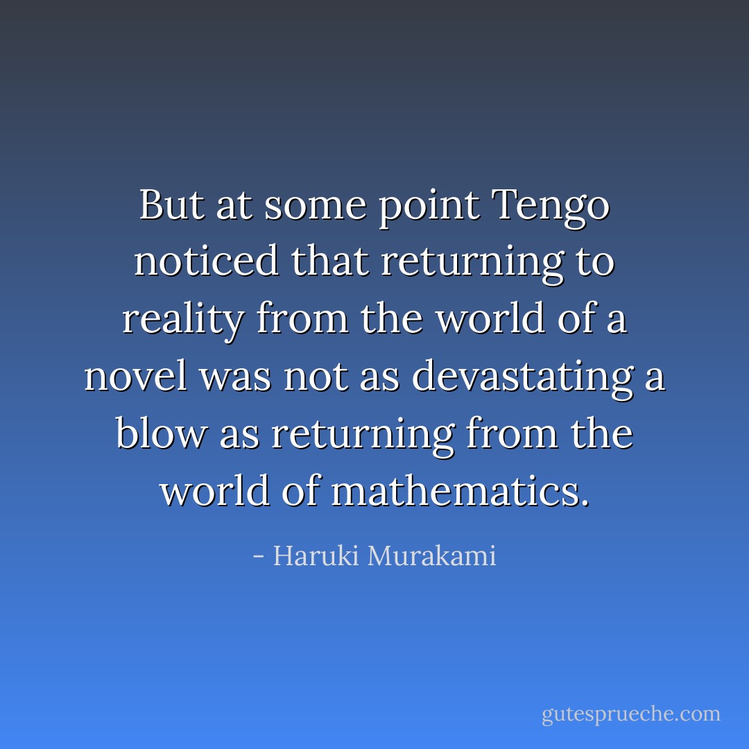 But at some point Tengo noticed that returning to reality from the world of a novel was not as devastating a blow as returning from the world of mathematics. - Haruki Murakami