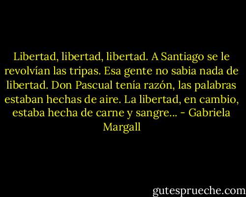 Libertad, libertad, libertad. A Santiago se le revolvían las tripas. Esa gente no sabia nada de libertad. Don Pascual tenía razón, las palabras estaban hechas de aire. La libertad, en cambio, estaba hecha de carne y sangre... - Gabriela Margall