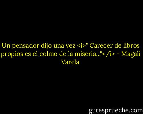 Un pensador dijo una vez <i>" Carecer de libros propios es el colmo de la miseria..."</i> - Magalí Varela