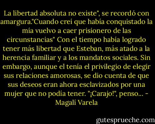 La libertad absoluta no existe", se recordó con amargura."Cuando creí que había conquistado la mía vuelvo a caer prisionero de las circunstancias" Con el tiempo había logrado tener más libertad que Esteban, más atado a la herencia familiar y a los mandatos sociales. Sin embargo, aunque el tenía el privilegio de elegir sus relaciones amorosas, se dio cuenta de que sus deseos eran ahora esclavizados por una mujer que no podía tener. "¡Carajo!", penso... - Magalí Varela