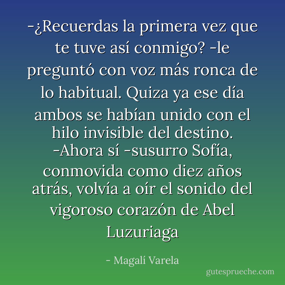 -¿Recuerdas la primera vez que te tuve así conmigo? -le preguntó con voz más ronca de lo habitual. Quiza ya ese día ambos se habían unido con el hilo invisible del destino.<br />-Ahora sí -susurro Sofía, conmovida como diez años atrás, volvía a oír el sonido del vigoroso corazón de Abel Luzuriaga - Magalí Varela