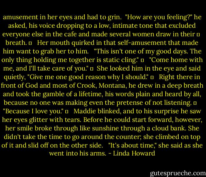 amusement in her eyes and had to grin. <br />"How are you feeling?" he asked, his voice dropping to a low, intimate tone that excluded everyone else in the cafe and made several women draw in their 	 <br />breath. 	 <br /><br />Her mouth quirked in that self-amusement that made him want to grab her to him. <br /><br />"This isn't one of my good days. The only thing holding me together is static cling." 	 <br /><br />"Come home with me, and I'll take care of you." 	 <br />She looked him in the eye and said quietly, "Give me one good reason why I should." 	 <br /><br />Right there in front of God and most of Crook, Montana, he drew in a deep breath and took the gamble of a lifetime, his words plain and heard by all, because no one was making even the pretense of not listening. 	 <br /><br />"Because I love you." 	 <br /><br />Maddie blinked, and to his surprise he saw her eyes glitter with tears. Before he could start forward, however, her smile broke through like sunshine through a cloud bank. She didn't take the time to go around the counter; she climbed on top of it and slid off on the other side. <br /><br />"It's about time," she said as she went into his arms. - Linda Howard