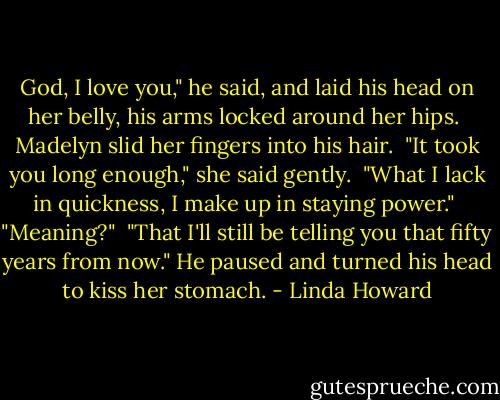 God, I love you," he said, and laid his head on her belly, his arms locked around her hips.<br /><br />Madelyn slid her fingers into his hair. <br />"It took you long enough," she said gently.<br /><br />"What I lack in quickness, I make up in staying power."<br /><br />"Meaning?"<br /><br />"That I'll still be telling you that fifty years from now." He paused and turned his head to<br />kiss her stomach. - Linda Howard
