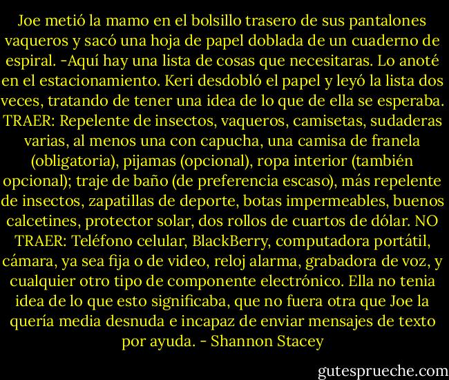 Joe metió la mamo en el bolsillo trasero de sus pantalones vaqueros y sacó una hoja de papel doblada de un cuaderno de espiral.<br />-Aquí hay una lista de cosas que necesitaras. Lo anoté en el estacionamiento.<br />Keri desdobló el papel y leyó la lista dos veces, tratando de tener una idea de lo que de ella se esperaba.<br />TRAER: Repelente de insectos, vaqueros, camisetas, sudaderas varias, al menos una con capucha, una camisa de franela (obligatoria), pijamas (opcional), ropa interior (también opcional); traje de baño (de preferencia escaso), más repelente de insectos, zapatillas de deporte, botas impermeables, buenos calcetines, protector solar, dos rollos de cuartos de dólar.<br />NO TRAER: Teléfono celular, BlackBerry, computadora portátil, cámara, ya sea fija o de video, reloj alarma, grabadora de voz, y cualquier otro tipo de componente electrónico.<br />Ella no tenia idea de lo que esto significaba, que no fuera otra que Joe la quería media desnuda e incapaz de enviar mensajes de texto por ayuda. - Shannon Stacey