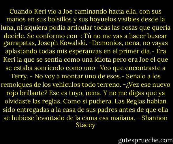 Cuando Keri vio a Joe caminando hacia ella, con sus manos en sus bolsillos y sus hoyuelos visibles desde la luna, ni siquiera podía articular todas las cosas que quería decirle.<br />Se conformo con-: Tú no me vas a hacer buscar garrapatas, Joseph Kowalski.<br />-Demonios, nena, no vayas aplastando todas mis esperanzas en el primer día.- Era Keri la que se sentía como una idiota pero era Joe el que se estaba sonriendo como uno- Veo que encontraste a Terry.<br />- No voy a montar uno de esos.- Señalo a los remolques de los vehículos todo terreno.<br />-¿Vez ese nuevo rojo brillante? Ese es tuyo, nena. Y no me digas que ya olvidaste las reglas.<br />Como si pudiera. Las Reglas habían sido entregadas a la casa de sus padres antes de que ella se hubiese levantado de la cama esa mañana. - Shannon Stacey