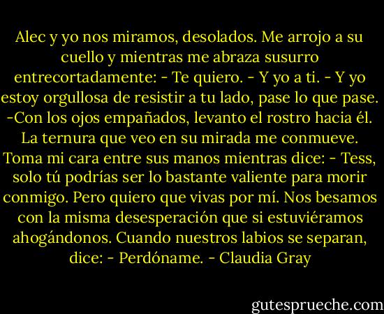 Alec y yo nos miramos, desolados. Me arrojo a su cuello y mientras me abraza susurro entrecortadamente:<br />- Te quiero.<br />- Y yo a ti.<br />- Y yo estoy orgullosa de resistir a tu lado, pase lo que pase. -Con los ojos empañados, levanto el rostro hacia él. La ternura que veo en su mirada me conmueve.<br />Toma mi cara entre sus manos mientras dice:<br />- Tess, solo tú podrías ser lo bastante valiente para morir conmigo. Pero quiero que vivas por mí.<br />Nos besamos con la misma desesperación que si estuviéramos ahogándonos.<br />Cuando nuestros labios se separan, dice:<br />- Perdóname. - Claudia Gray