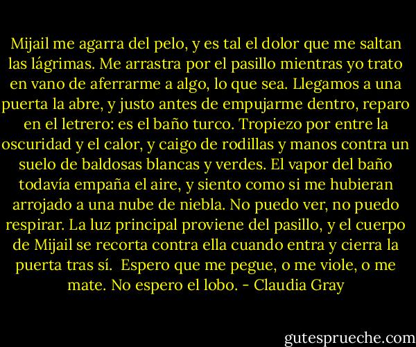 Mijail me agarra del pelo, y es tal el dolor que me saltan las lágrimas. Me arrastra por el pasillo mientras yo trato en vano de aferrarme a algo, lo que sea. Llegamos a una puerta la abre, y justo antes de empujarme dentro, reparo en el letrero: es el baño turco.<br />Tropiezo por entre la oscuridad y el calor, y caigo de rodillas y manos contra un suelo de baldosas blancas y verdes. El vapor del baño todavía empaña el aire, y siento como si me hubieran arrojado a una nube de niebla. No puedo ver, no puedo respirar. La luz principal proviene del pasillo, y el cuerpo de Mijail se recorta contra ella cuando entra y cierra la puerta tras sí. <br />Espero que me pegue, o me viole, o me mate.<br />No espero el lobo. - Claudia Gray