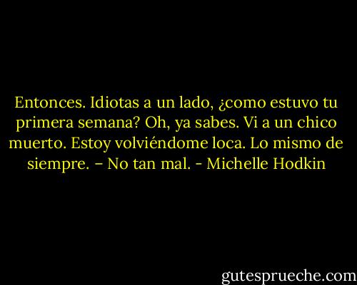 Entonces. Idiotas a un lado, ¿como estuvo tu primera semana?<br />Oh, ya sabes. Vi a un chico muerto. Estoy volviéndome loca. Lo mismo de siempre. – No tan mal. - Michelle Hodkin