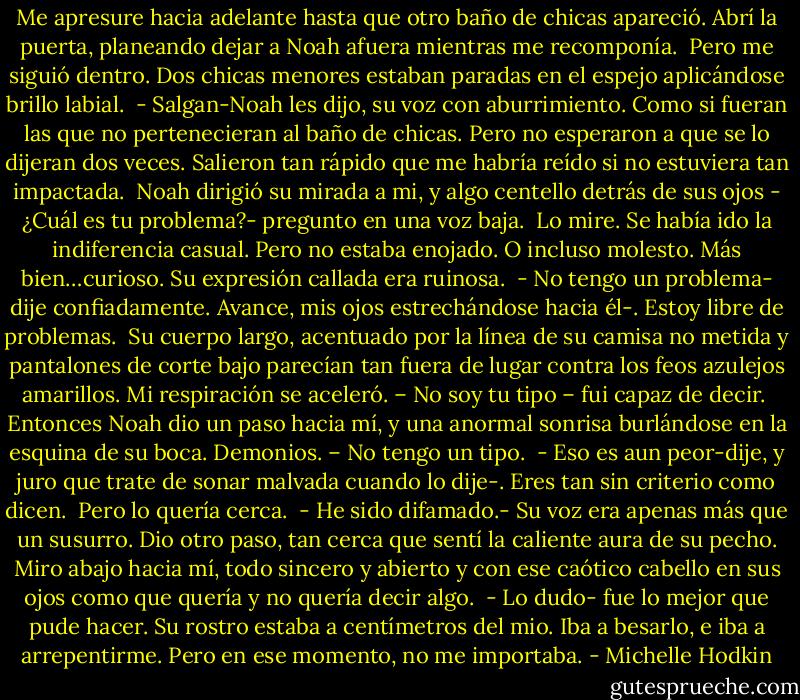 Me apresure hacia adelante hasta que otro baño de chicas apareció. Abrí la puerta, planeando dejar a Noah afuera mientras me recomponía.<br /><br />Pero me siguió dentro.<br />Dos chicas menores estaban paradas en el espejo aplicándose brillo labial.<br /><br />- Salgan-Noah les dijo, su voz con aburrimiento. Como si fueran las que no pertenecieran al baño de chicas. Pero no esperaron a que se lo dijeran dos veces. Salieron tan rápido que me habría reído si no estuviera tan impactada.<br /><br />Noah dirigió su mirada a mi, y algo centello detrás de sus ojos - ¿Cuál es tu problema?- pregunto en una voz baja.<br /><br />Lo mire. Se había ido la indiferencia casual. Pero no estaba enojado. O incluso molesto. Más bien…curioso. Su expresión callada era ruinosa.<br /><br />- No tengo un problema- dije confiadamente. Avance, mis ojos estrechándose hacia él-. Estoy libre de problemas.<br /><br />Su cuerpo largo, acentuado por la línea de su camisa no metida y pantalones de corte bajo parecían tan fuera de lugar contra los feos azulejos amarillos. Mi respiración se aceleró. – No soy tu tipo – fui capaz de decir.<br /><br />Entonces Noah dio un paso hacia mí, y una anormal sonrisa burlándose en la esquina de su boca. Demonios. – No tengo un tipo.<br /><br />- Eso es aun peor-dije, y juro que trate de sonar malvada cuando lo dije-. Eres tan sin criterio como dicen.<br /><br />Pero lo quería cerca.<br /><br />- He sido difamado.- Su voz era apenas más que un susurro. Dio otro paso, tan cerca que sentí la caliente aura de su pecho. Miro abajo hacia mí, todo sincero y abierto y con ese caótico cabello en sus ojos como que quería y no quería decir algo.<br /><br />- Lo dudo- fue lo mejor que pude hacer. Su rostro estaba a centímetros del mio. Iba a besarlo, e iba a arrepentirme.<br />Pero en ese momento, no me importaba. - Michelle Hodkin
