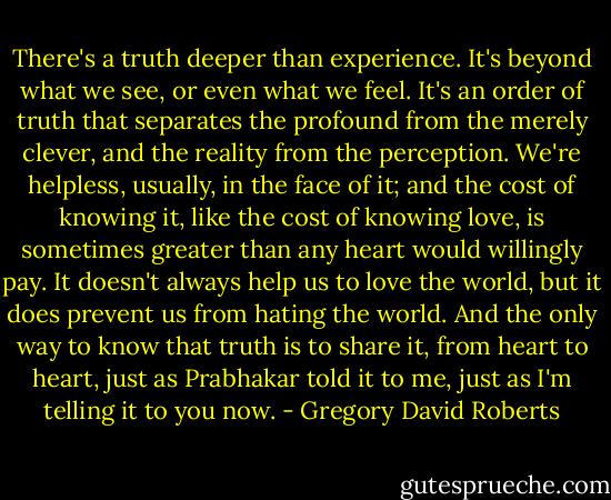 There's a truth deeper than experience. It's beyond what we see, or even what we feel. It's an order of truth that separates the profound from the merely clever, and the reality from the perception. We're helpless, usually, in the face of it; and the cost of knowing it, like the cost of knowing love, is sometimes greater than any heart would willingly pay. It doesn't always help us to love the world, but it does prevent us from hating the world. And the only way to know that truth is to share it, from heart to heart, just as Prabhakar told it to me, just as I'm telling it to you now. - Gregory David Roberts
