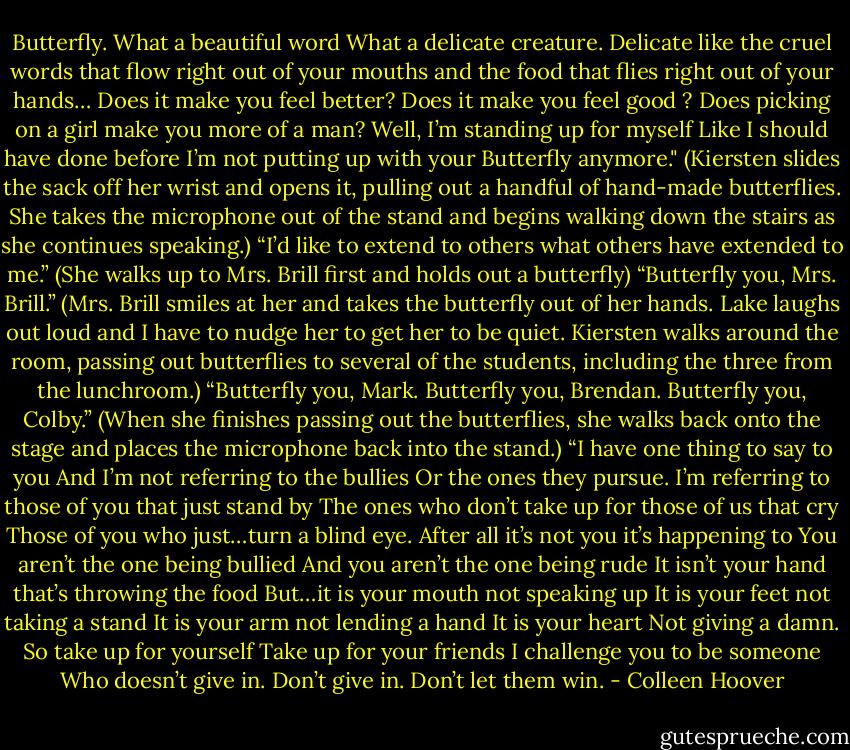 Butterfly.<br />What a beautiful word<br />What a delicate creature.<br />Delicate like the cruel words that flow right out of your mouths and the food that flies right out of your hands…<br />Does it make you feel better?<br />Does it make you feel good ?<br />Does picking on a girl make you more of a man?<br />Well, I’m standing up for myself<br />Like I should have done before<br />I’m not putting up with your Butterfly anymore."<br />(Kiersten slides the sack off her wrist and opens it, pulling out a handful of hand-made butterflies. She takes the microphone out of the stand and begins walking down the stairs as she continues speaking.)<br />“I’d like to extend to others what others have extended to me.”<br />(She walks up to Mrs. Brill first and holds out a butterfly)<br />“Butterfly you, Mrs. Brill.”<br />(Mrs. Brill smiles at her and takes the butterfly out of her hands. Lake laughs out loud and I have to nudge her to get her to be quiet. Kiersten walks around the room, passing out butterflies to several of the students, including the three from the lunchroom.)<br />“Butterfly you, Mark.<br />Butterfly you, Brendan.<br />Butterfly you, Colby.”<br />(When she finishes passing out the butterflies, she walks back onto the stage and places the microphone back into the stand.)<br />“I have one thing to say to you<br />And I’m not referring to the bullies<br />Or the ones they pursue.<br />I’m referring to those of you that just stand by<br />The ones who don’t take up for those of us that cry<br />Those of you who just…turn a blind eye.<br />After all it’s not you it’s happening to<br />You aren’t the one being bullied<br />And you aren’t the one being rude<br />It isn’t your hand that’s throwing the food<br />But…it is your mouth not speaking up<br />It is your feet not taking a stand<br />It is your arm not lending a hand<br />It is your heart<br />Not giving a damn.<br />So take up for yourself<br />Take up for your friends<br />I challenge you to be someone<br />Who doesn’t give in.<br />Don’t give in.<br />Don’t let them win. - Colleen Hoover