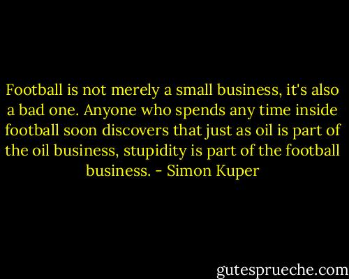 Football is not merely a small business, it's also a bad one. Anyone who spends any time inside football soon discovers that just as oil is part of the oil business, stupidity is part of the football business. - Simon Kuper