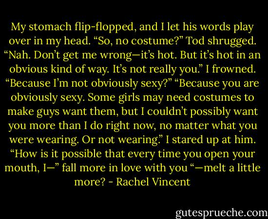 My stomach flip-flopped, and I let his words play over in my head. “So, no costume?”<br />Tod shrugged. “Nah. Don’t get me wrong—it’s hot. But it’s hot in an obvious kind of way. It’s not really you.”<br />I frowned. “Because I’m not obviously sexy?”<br />“Because you are obviously sexy. Some girls may need costumes to make guys want them, but I couldn’t possibly want you more<br />than I do right now, no matter what you were wearing. Or not wearing.”<br />I stared up at him. “How is it possible that every time you open your mouth, I—” fall more in love with you “—melt a little more? - Rachel Vincent