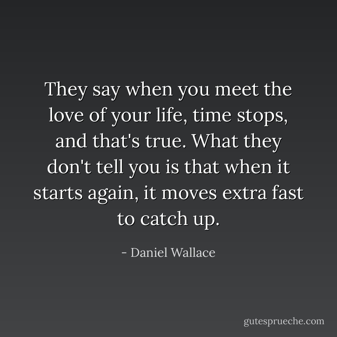 They say when you meet the love of your life, time stops, and that's true. What they don't tell you is that when it starts again, it moves extra fast to catch up. - Daniel Wallace