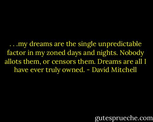 . . .my dreams are the single unpredictable factor in my zoned days and nights. Nobody allots them, or censors them. Dreams are all I have ever truly owned. - David Mitchell