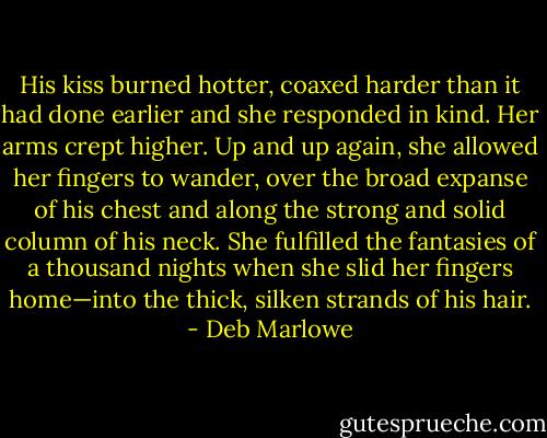 His kiss burned hotter, coaxed harder than it had done earlier and she responded in kind. Her arms crept higher. Up and up again, she allowed her fingers to wander, over the broad expanse of his chest and along the strong and solid column of his neck. She fulfilled the fantasies of a thousand nights when she slid her fingers home—into the thick, silken strands of his hair. - Deb Marlowe