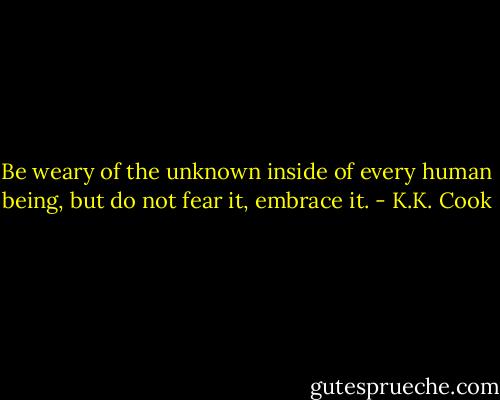 Be weary of the unknown inside of every human being, but do not fear it, embrace it. - K.K. Cook
