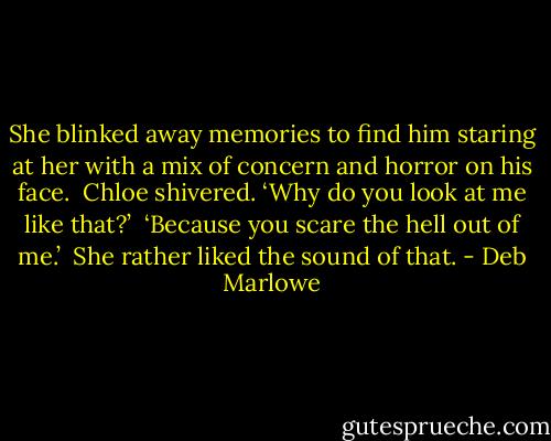 She blinked away memories to find him staring at her with a mix of concern and horror on his face.<br /><br />Chloe shivered. ‘Why do you look at me like that?’<br /><br />‘Because you scare the hell out of me.’<br /><br />She rather liked the sound of that. - Deb Marlowe