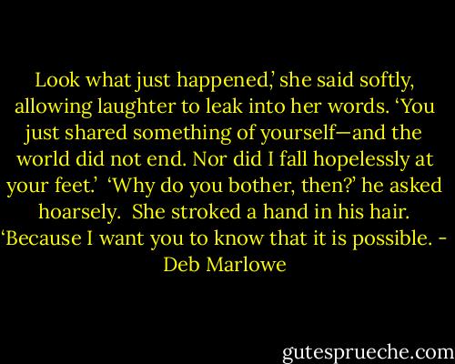 Look what just happened,’ she said softly, allowing laughter to leak into her words. ‘You just shared something of yourself—and the world did not end. Nor did I fall hopelessly at your feet.’<br /><br />‘Why do you bother, then?’ he asked hoarsely.<br /><br />She stroked a hand in his hair. ‘Because I want you to know that it is possible. - Deb Marlowe