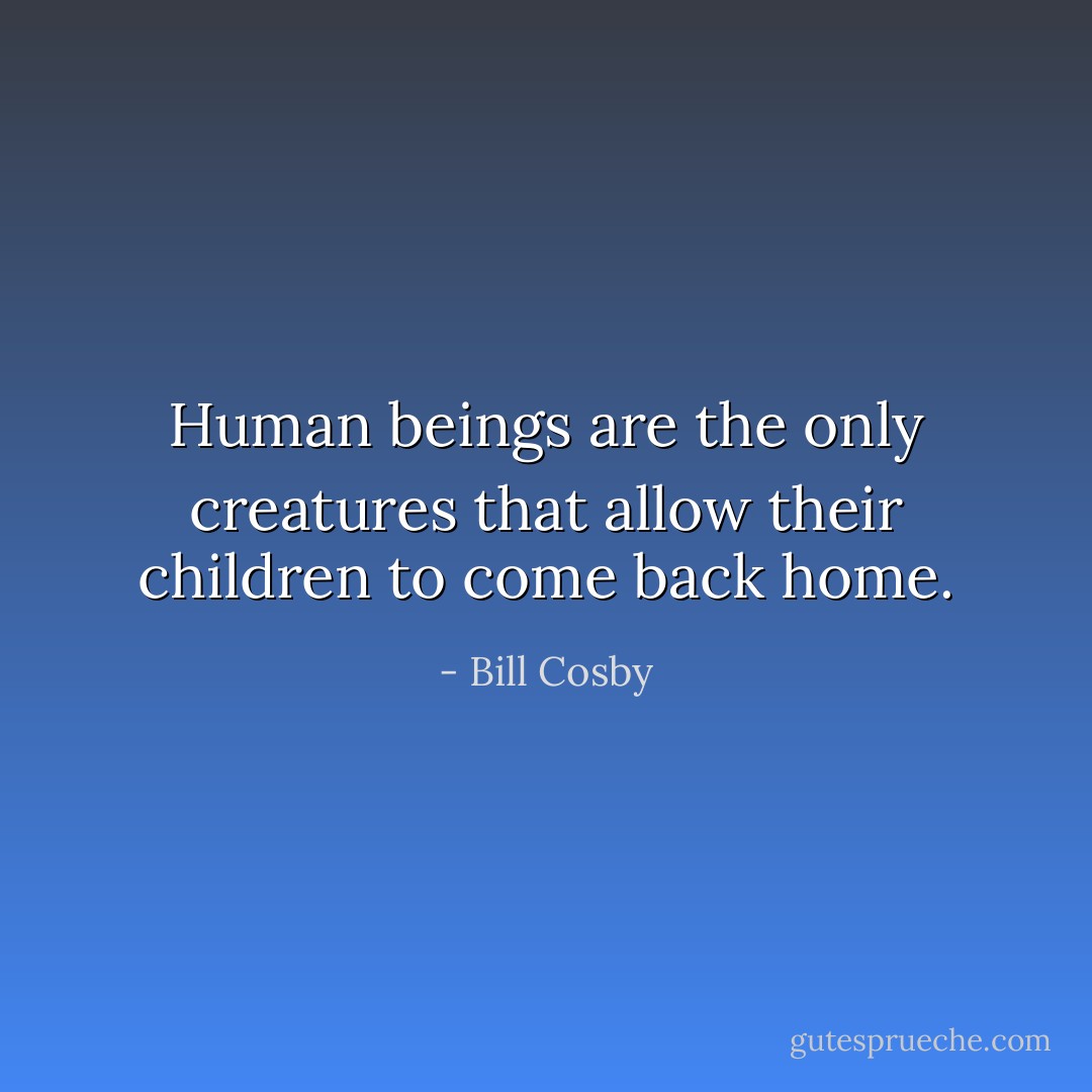 Human beings are the only creatures that allow their children to come back home. - Bill Cosby