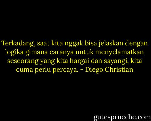 Terkadang, saat kita nggak bisa jelaskan dengan logika gimana caranya untuk menyelamatkan seseorang yang kita hargai dan sayangi, kita cuma perlu percaya. - Diego Christian