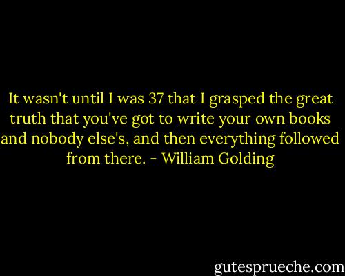 It wasn't until I was 37 that I grasped the great truth that you've got to write your own books and nobody else's, and then everything followed from there. - William Golding