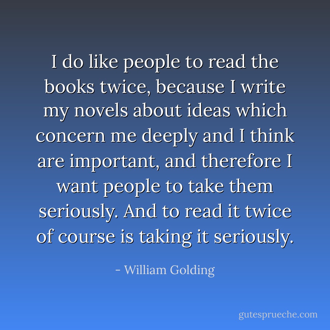 I do like people to read the books twice, because I write my novels about ideas which concern me deeply and I think are important, and therefore I want people to take them seriously. And to read it twice of course is taking it seriously. - William Golding