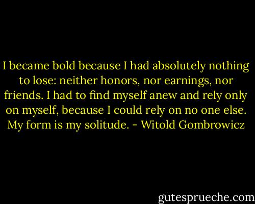 I became bold because I had absolutely nothing to lose: neither honors, nor earnings, nor friends. I had to find myself anew and rely only on myself, because I could rely on no one else. My form is my solitude. - Witold Gombrowicz