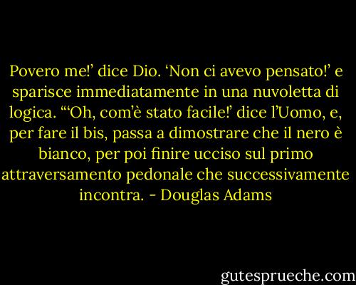 Povero me!’ dice Dio. ‘Non ci avevo pensato!’ e sparisce immediatamente in una nuvoletta di logica.<br />“‘Oh, com’è stato facile!’ dice l’Uomo, e, per fare il bis, passa a dimostrare che il nero è bianco, per poi finire ucciso sul primo attraversamento pedonale che successivamente incontra. - Douglas Adams