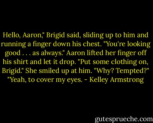 Hello, Aaron," Brigid said, sliding up to him and running a finger down his chest. "You're<br />looking good .<br />. . as always."<br />Aaron lifted her finger off his shirt and let it drop. "Put some clothing on, Brigid."<br />She smiled up at him. "Why? Tempted?"<br />"Yeah, to cover my eyes. - Kelley Armstrong