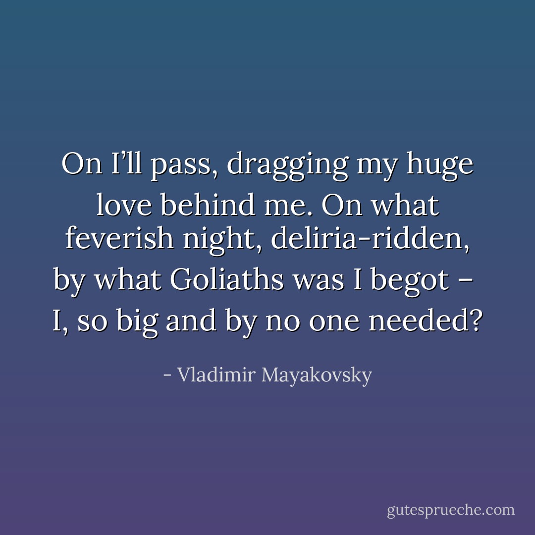 On I’ll pass,<br />dragging my huge love behind me.<br />On what<br />feverish night, deliria-ridden,<br />by what Goliaths was I begot – <br />I, so big<br />and by no one needed? - Vladimir Mayakovsky