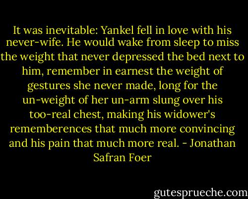 It was inevitable: Yankel fell in love with his never-wife. He would wake from sleep to miss the weight that never depressed the bed next to him, remember in earnest the weight of gestures she never made, long for the un-weight of her un-arm slung over his too-real chest, making his widower's rememberences that much more convincing and his pain that much more real. - Jonathan Safran Foer
