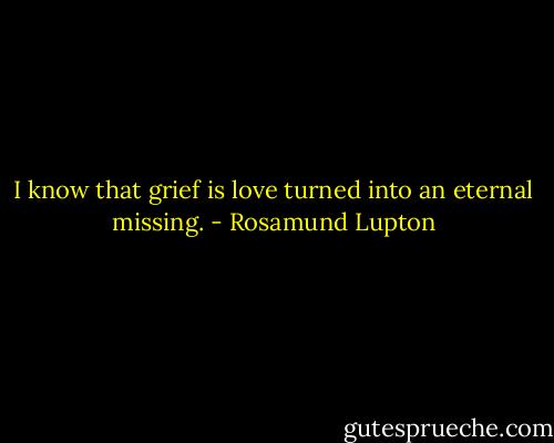 I know that grief is love turned into an eternal missing. - Rosamund Lupton