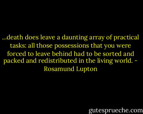 ...death does leave a daunting array of practical tasks: all those possessions that you were forced to leave behind had to be sorted and packed and redistributed in the living world. - Rosamund Lupton