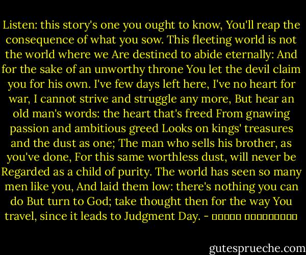 Listen: this story's one you ought to know,<br />You'll reap the consequence of what you sow.<br />This fleeting world is not the world where we<br />Are destined to abide eternally:<br />And for the sake of an unworthy throne<br />You let the devil claim you for his own.<br />I've few days left here, I've no heart for war,<br />I cannot strive and struggle any more,<br />But hear an old man's words: the heart that's freed<br />From gnawing passion and ambitious greed<br />Looks on kings' treasures and the dust as one;<br />The man who sells his brother, as you've done,<br />For this same worthless dust, will never be<br />Regarded as a child of purity.<br />The world has seen so many men like you,<br />And laid them low: there's nothing you can do<br />But turn to God; take thought then for the way<br />You travel, since it leads to Judgment Day. - ابوالقاسم تفضلی