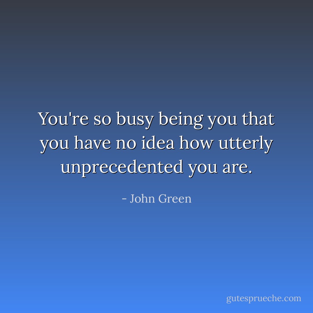 You're so busy being you that you have no idea how utterly unprecedented you are. - John Green