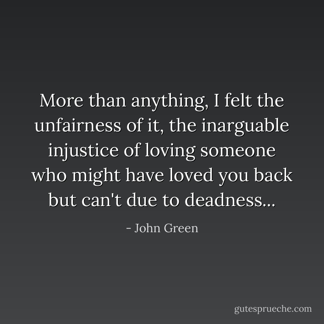 More than anything, I felt the unfairness of it, the inarguable injustice of loving someone who might have loved you back but can't due to deadness... - John Green