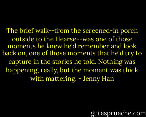 The brief walk--from the screened-in porch outside to the Hearse--was one of those moments he knew he'd remember and look back on, one of those moments that he'd try to capture in the stories he told. Nothing was happening, really, but the moment was thick with mattering. - Jenny Han