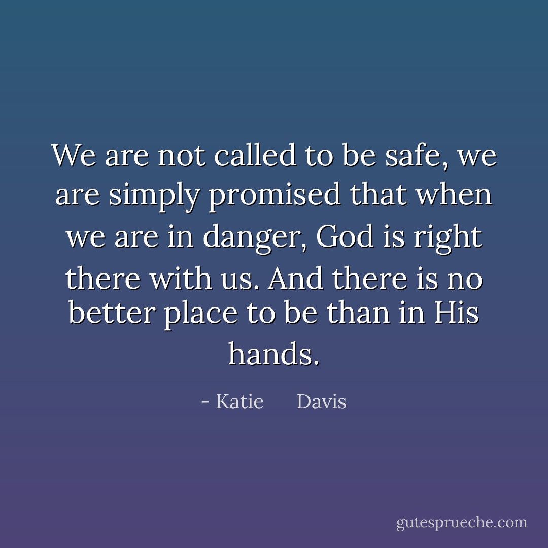 We are not called to be safe, we are simply promised that when we are in danger, God is right there with us. And there is no better place to be than in His hands. - Katie      Davis