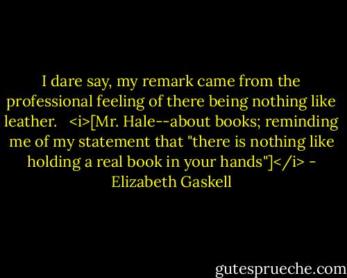 I dare say, my remark came from the professional feeling of there being nothing like leather.<br /><br /><br /><i>[Mr. Hale--about books; reminding me of my statement that "there is nothing like holding a real book in your hands"]</i> - Elizabeth Gaskell