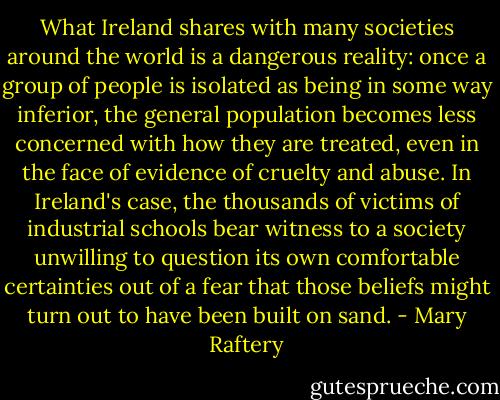 What Ireland shares with many societies around the world is a dangerous reality: once a group of people is isolated as being in some way inferior, the general population becomes less concerned with how they are treated, even in the face of evidence of cruelty and abuse. In Ireland's case, the thousands of victims of industrial schools bear witness to a society unwilling to question its own comfortable certainties out of a fear that those beliefs might turn out to have been built on sand. - Mary Raftery