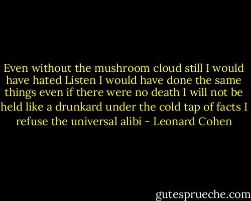 Even without the mushroom cloud<br />still I would have hated<br />Listen<br />I would have done the same things<br />even if there were no death<br />I will not be held like a drunkard<br />under the cold tap of facts<br />I refuse the universal alibi - Leonard Cohen