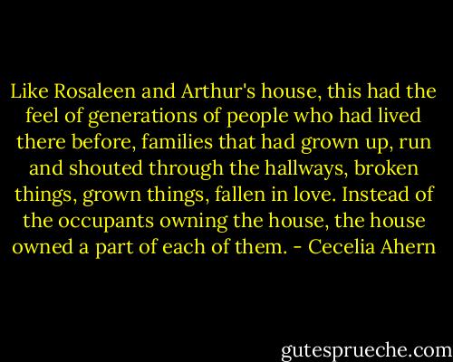 Like Rosaleen and Arthur's house, this had the feel of generations of people who had lived there before, families that had grown up, run and shouted through the hallways, broken things, grown things, fallen in love. Instead of the occupants owning the house, the house owned a part of each of them. - Cecelia Ahern