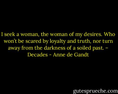 I seek a woman, the woman of my desires. Who won’t be scared by loyalty and truth, nor turn away from the darkness of a soiled past. – Decades - Anne de Gandt