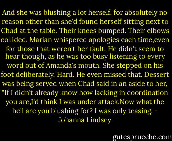 And she was blushing a lot herself, for absolutely no reason other than she'd found herself sitting next to Chad at the table.<br />Their knees bumped. Their elbows collided. Marian whispered apologies each time,even for those that weren't her fault. He didn't seem to hear though, as he was too busy listening to every word out of Amanda's mouth. She stepped on his foot deliberately. Hard. He even missed that.<br />Dessert was being served when Chad said in an aside to her, "If I didn't already know how lacking in coordination you are,I'd think I was under attack.Now what the hell are you blushing for? I was only teasing. - Johanna Lindsey